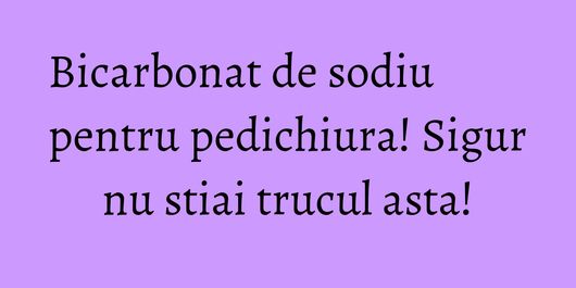 Bicarbonat de sodiu pentru pedichiura! Sigur nu stiai trucul asta!