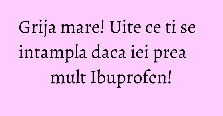 Grija mare! Uite ce ti se intampla daca iei prea mult Ibuprofen!