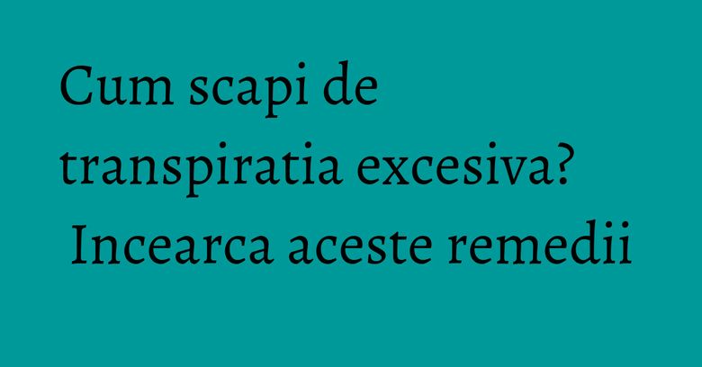 Cum scapi de transpiratia excesiva? Incearca aceste remedii Cum scapi de transpiratia excesiva? Incearca aceste remedii