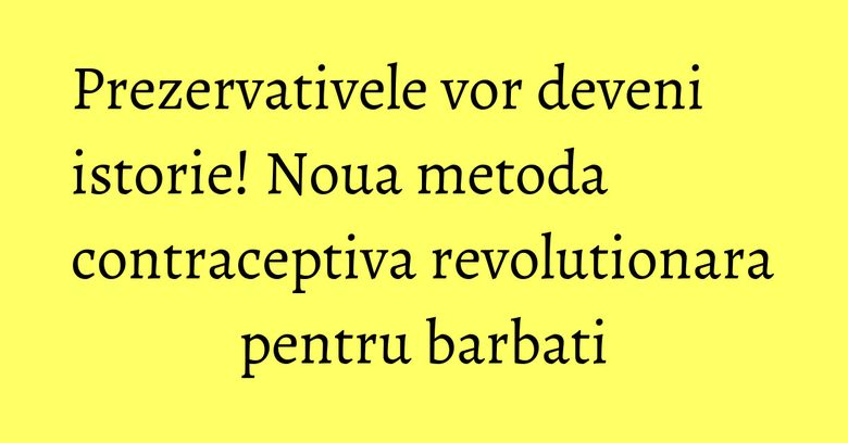 Prezervativele vor deveni istorie! Noua metoda contraceptiva revolutionara pentru barbati