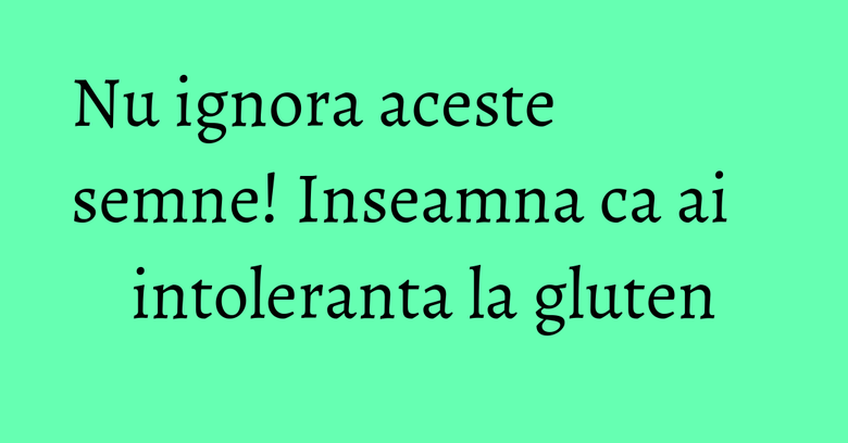 Nu ignora aceste semne! Inseamna ca ai intoleranta la gluten