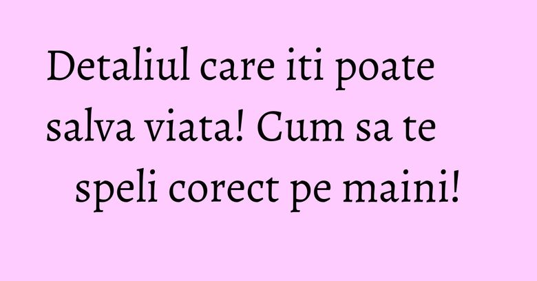 Detaliul care iti poate salva viata! Cum sa te speli corect pe maini!