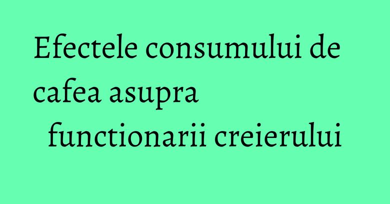 Efectele consumului de cafea asupra functionarii creierului Efectele consumului de cafea asupra functionarii creierului