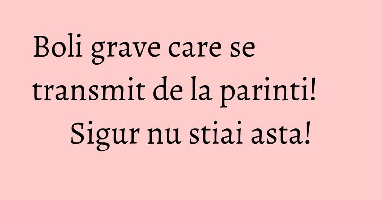 Boli grave care se transmit de la parinti! Sigur nu stiai asta!