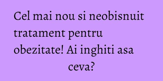 Cel mai nou si neobisnuit tratament pentru obezitate! Ai inghiti asa ceva?