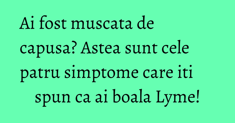 Ai fost muscata de capusa? Astea sunt cele patru simptome care iti spun ca ai boala Lyme!