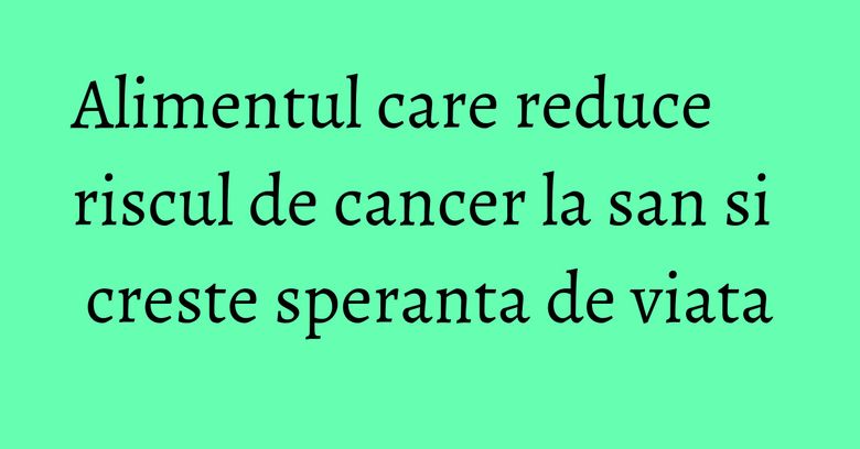 Alimentul care reduce riscul de cancer la san si creste speranta de viata Alimentul care reduce riscul de cancer la san si creste speranta de viata