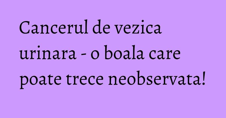 Cancerul de vezica urinara - o boala care poate trece neobservata! Cancerul de vezica urinara - o boala care poate trece neobservata!