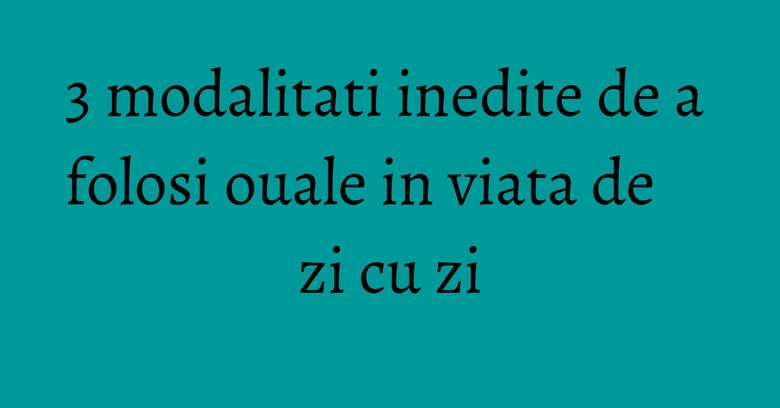 3 modalitati inedite de a folosi ouale in viata de zi cu zi 3 modalitati inedite de a folosi ouale in viata de zi cu zi
