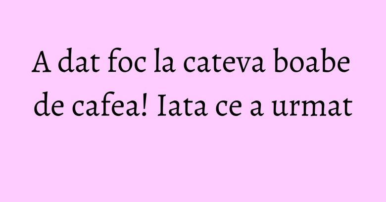A dat foc la cateva boabe de cafea! Iata ce a urmat A dat foc la cateva boabe de cafea! Iata ce a urmat