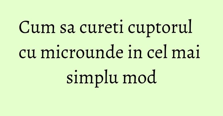 Cum sa cureti cuptorul cu microunde in cel mai simplu mod Cum sa cureti cuptorul cu microunde in cel mai simplu mod
