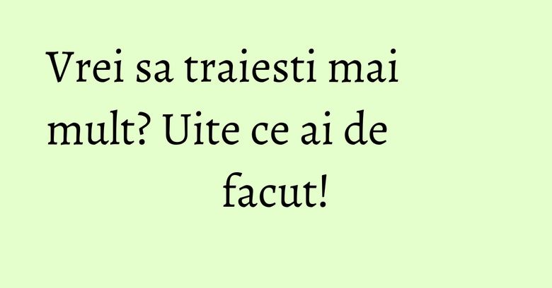 Vrei sa traiesti mai mult? Uite ce ai de facut! Vrei sa traiesti mai mult? Uite ce ai de facut!