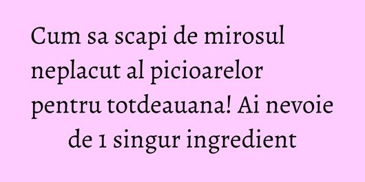 Cum sa scapi de mirosul neplacut al picioarelor pentru totdeauana! Ai nevoie de 1 singur ingredient