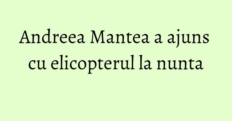 Andreea Mantea a ajuns cu elicopterul la nunta Andreea Mantea a ajuns cu elicopterul la nunta