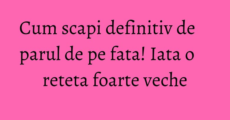 Cum scapi definitiv de parul de pe fata! Iata o reteta foarte veche