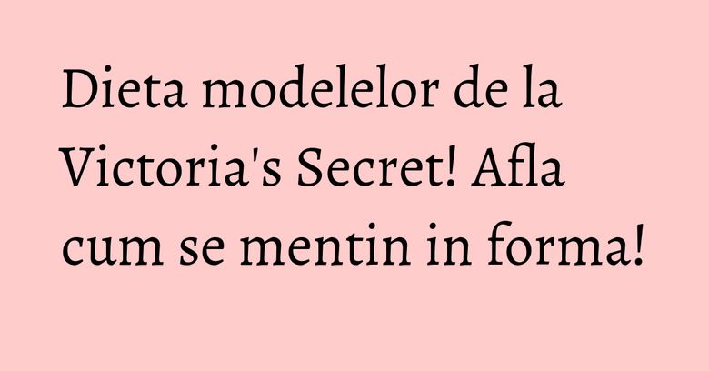 Dieta modelelor de la Victoria's Secret! Afla cum se mentin in forma!