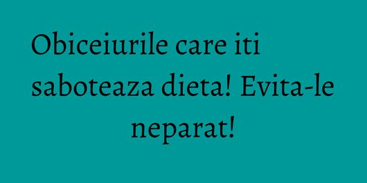 Obiceiurile care iti saboteaza dieta! Evita-le neparat!