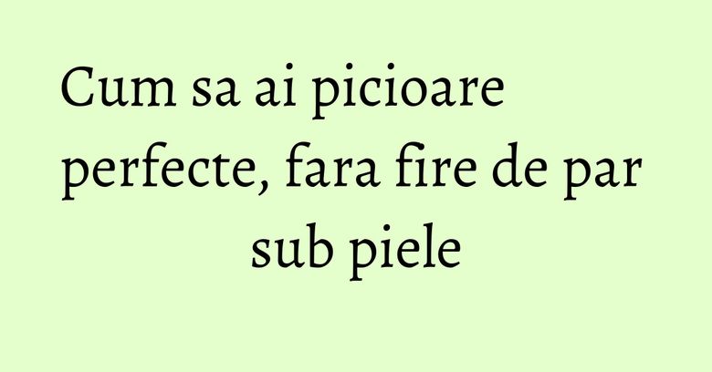 Cum sa ai picioare perfecte, fara fire de par sub piele Cum sa ai picioare perfecte, fara fire de par sub piele