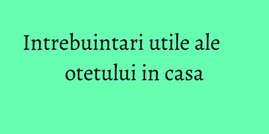 Intrebuintari utile ale otetului in casa