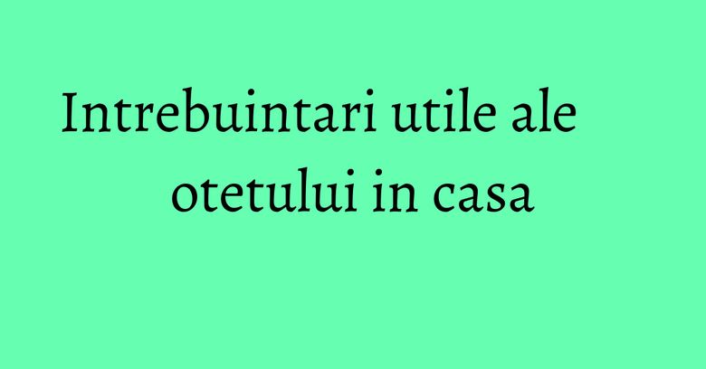 Intrebuintari utile ale otetului in casa