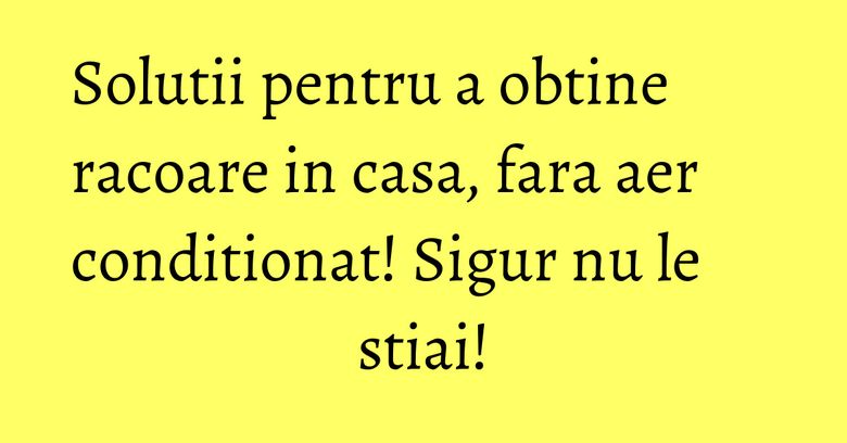 Solutii pentru a obtine racoare in casa, fara aer conditionat! Sigur nu le stiai!
