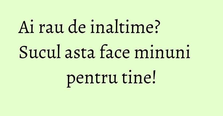 Ai rau de inaltime? Sucul asta face minuni pentru tine! Ai rau de inaltime? Sucul asta face minuni pentru tine!