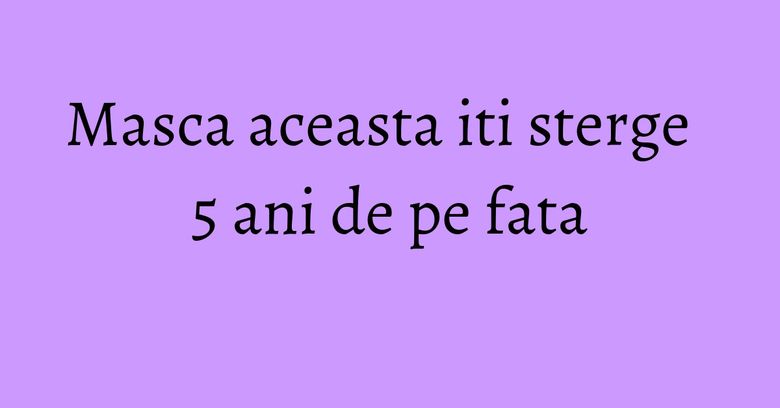 Masca aceasta iti sterge 5 ani de pe fata Masca aceasta iti sterge 5 ani de pe fata