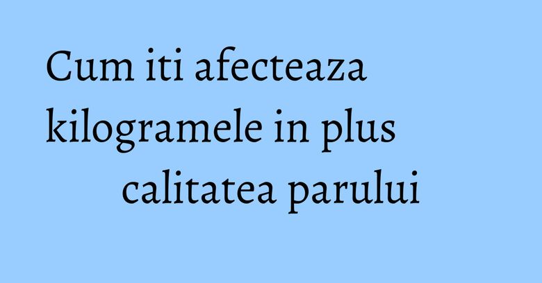 Cum iti afecteaza kilogramele in plus calitatea parului