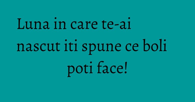 Luna in care te-ai nascut iti spune ce boli poti face! Luna in care te-ai nascut iti spune ce boli poti face!