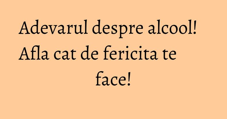 Adevarul despre alcool! Afla cat de fericita te face! Adevarul despre alcool! Afla cat de fericita te face!