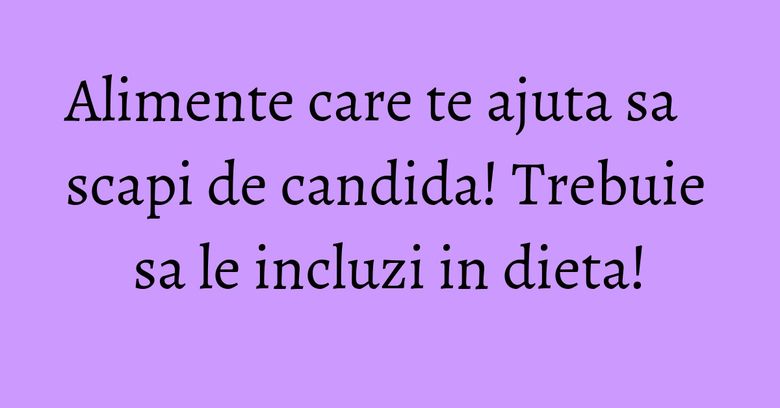 Alimente care te ajuta sa scapi de candida! Trebuie sa le incluzi in dieta!