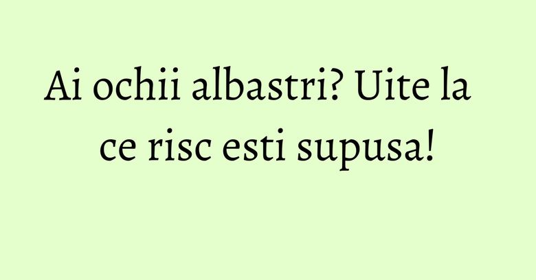 Ai ochii albastri? Uite la ce risc esti supusa! Ai ochii albastri? Uite la ce risc esti supusa!