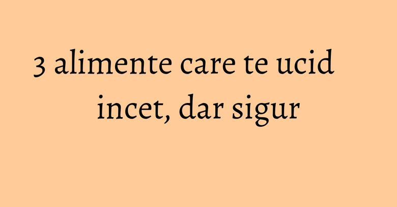 3 alimente care te ucid incet, dar sigur 3 alimente care te ucid incet, dar sigur