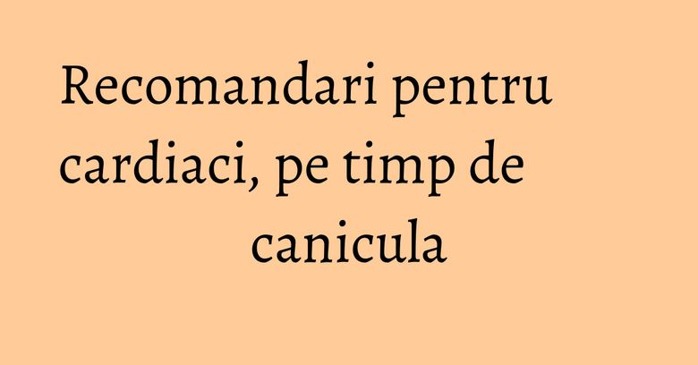 Recomandari pentru cardiaci, pe timp de canicula Recomandari pentru cardiaci, pe timp de canicula