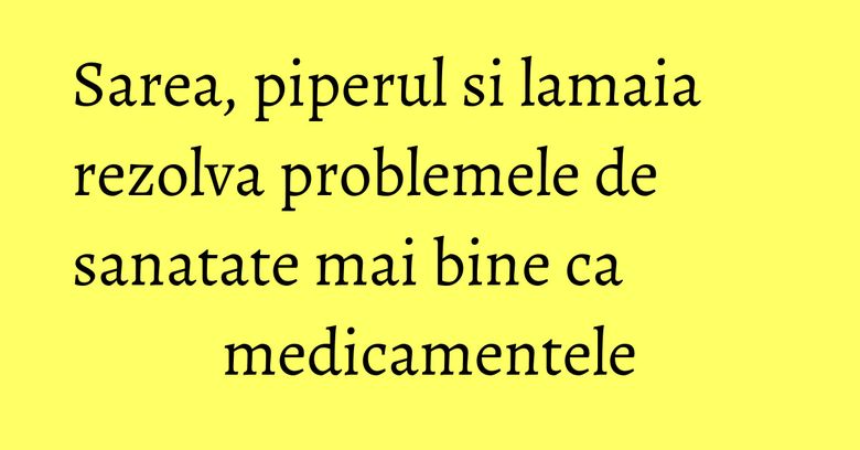 Sarea, piperul si lamaia rezolva problemele de sanatate mai bine ca medicamentele