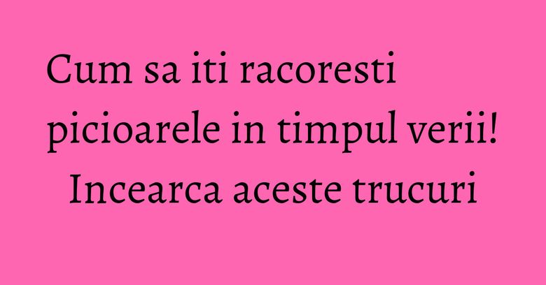 Cum sa iti racoresti picioarele in timpul verii! Incearca aceste trucuri