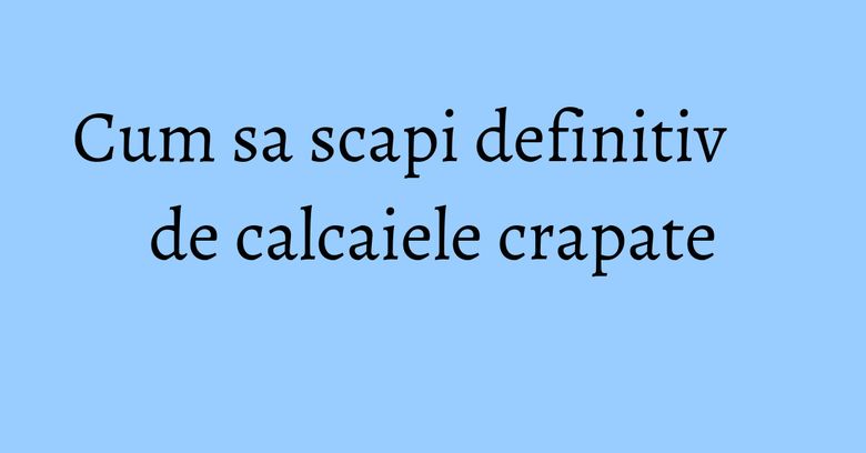 Cum sa scapi definitiv de calcaiele crapate