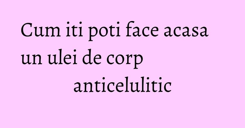 Cum iti poti face acasa un ulei de corp anticelulitic Cum iti poti face acasa un ulei de corp anticelulitic