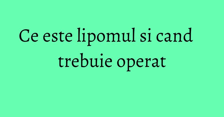 Ce este lipomul si cand trebuie operat Ce este lipomul si cand trebuie operat