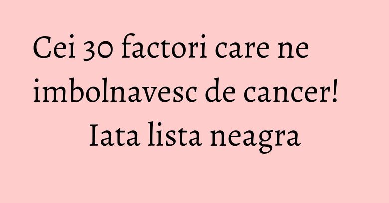 Cei 30 factori care ne imbolnavesc de cancer! Iata lista neagra Cei 30 factori care ne imbolnavesc de cancer! Iata lista neagra