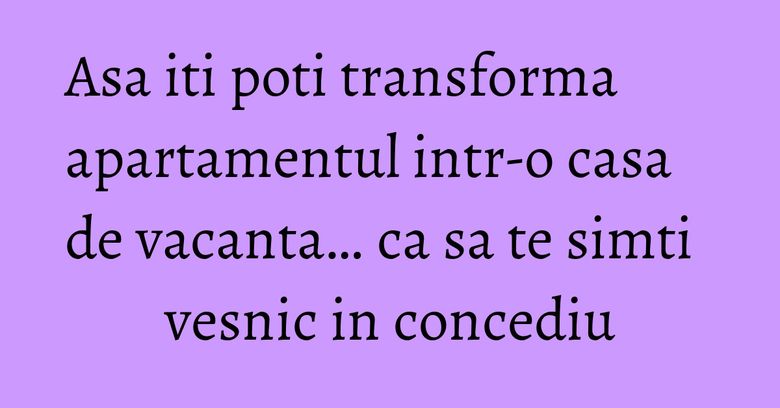 Asa iti poti transforma apartamentul intr-o casa de vacanta… ca sa te simti vesnic in concediu Asa iti poti transforma apartamentul intr-o casa de vacanta… ca sa te simti vesnic in concediu