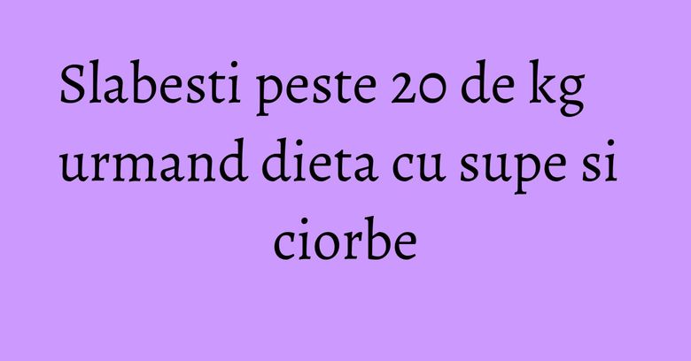 Slabesti peste 20 de kg urmand dieta cu supe si ciorbe Slabesti peste 20 de kg urmand dieta cu supe si ciorbe