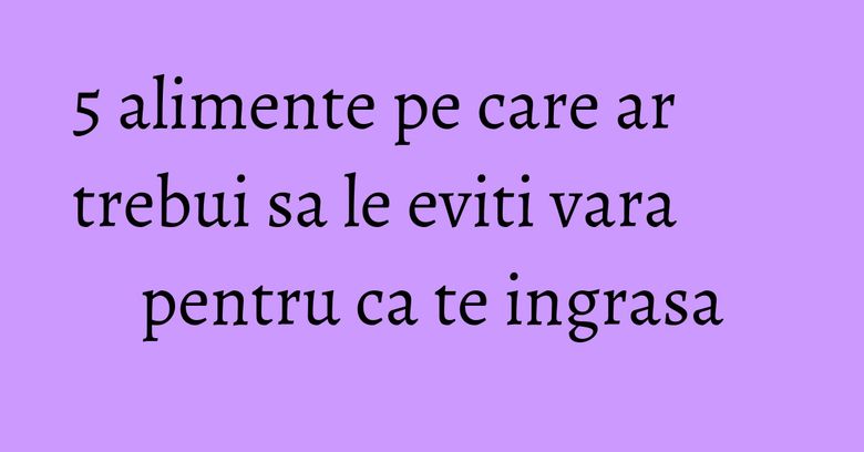 5 alimente pe care ar trebui sa le eviti vara pentru ca te ingrasa