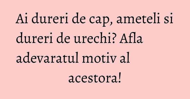 Ai dureri de cap, ameteli si dureri de urechi? Afla adevaratul motiv al acestora!