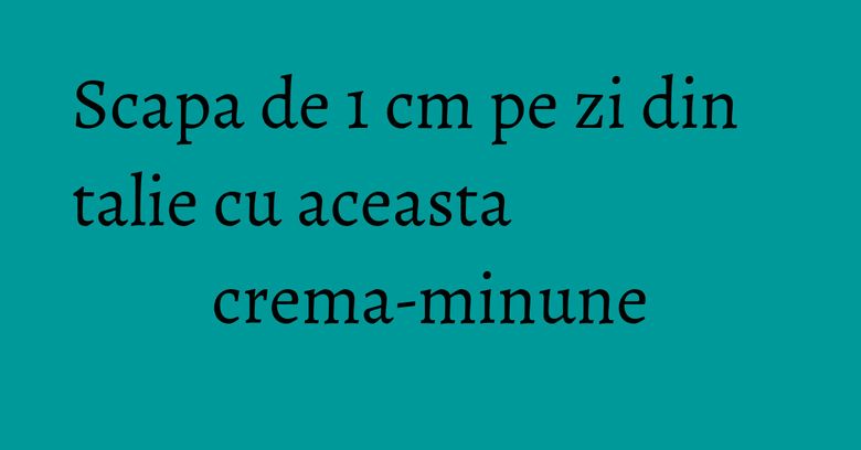 Scapa de 1 cm pe zi din talie cu aceasta crema-minune