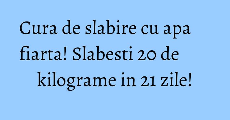 Cura de slabire cu apa fiarta! Slabesti 20 de kilograme in 21 zile! Cura de slabire cu apa fiarta! Slabesti 20 de kilograme in 21 zile!