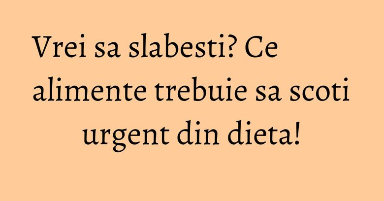 Vrei sa slabesti? Ce alimente trebuie sa scoti urgent din dieta! Vrei sa slabesti? Ce alimente trebuie sa scoti urgent din dieta!