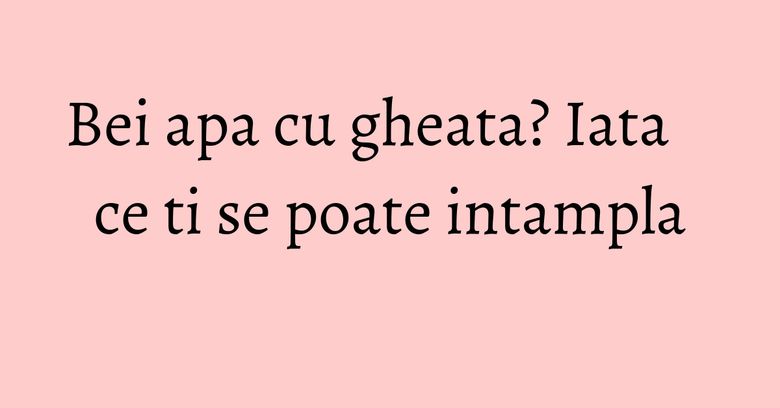 Bei apa cu gheata? Iata ce ti se poate intampla Bei apa cu gheata? Iata ce ti se poate intampla