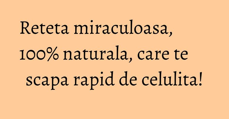 Reteta miraculoasa, 100% naturala, care te scapa rapid de celulita!