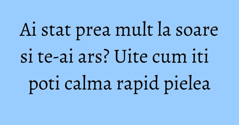 Ai stat prea mult la soare si te-ai ars? Uite cum iti poti calma rapid pielea Ai stat prea mult la soare si te-ai ars? Uite cum iti poti calma rapid pielea